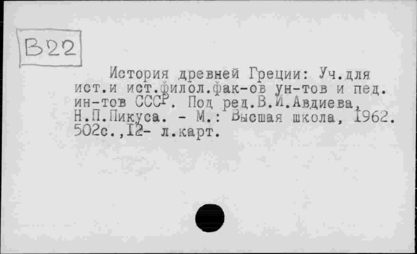 ﻿В92’
История древней Греции: Уч.цля ист.и ист.филол.фак-ов ун-тов и пед. ин-тов СССа. Поц рец.В.И.Авдиева^ Н.П.Пикуса. - М.: Высшая школа, 1962. 5О2с.,12- л.карт.